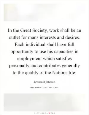 In the Great Society, work shall be an outlet for mans interests and desires. Each individual shall have full opportunity to use his capacities in employment which satisfies personally and contributes generally to the quality of the Nations life Picture Quote #1