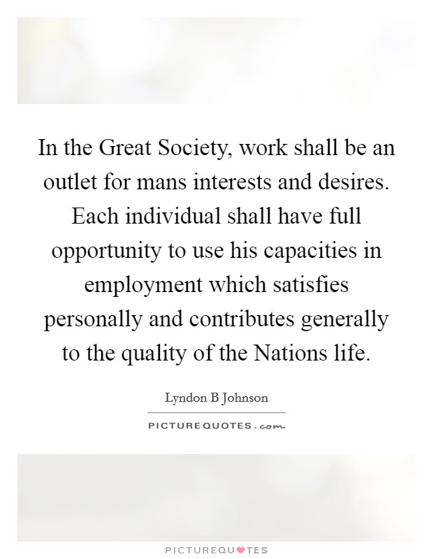 In the Great Society, work shall be an outlet for mans interests and desires. Each individual shall have full opportunity to use his capacities in employment which satisfies personally and contributes generally to the quality of the Nations life Picture Quote #1