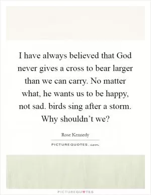I have always believed that God never gives a cross to bear larger than we can carry. No matter what, he wants us to be happy, not sad. birds sing after a storm. Why shouldn’t we? Picture Quote #1