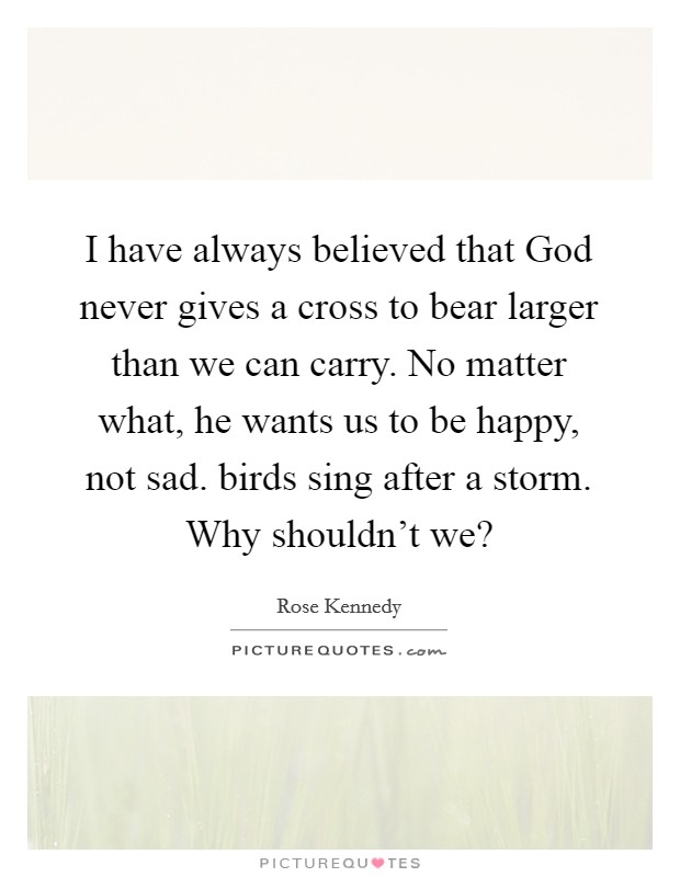I have always believed that God never gives a cross to bear larger than we can carry. No matter what, he wants us to be happy, not sad. birds sing after a storm. Why shouldn't we? Picture Quote #1