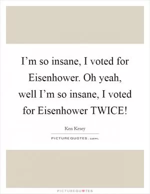 I’m so insane, I voted for Eisenhower. Oh yeah, well I’m so insane, I voted for Eisenhower TWICE! Picture Quote #1