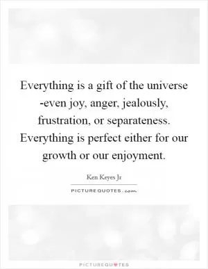 Everything is a gift of the universe -even joy, anger, jealously, frustration, or separateness. Everything is perfect either for our growth or our enjoyment Picture Quote #1