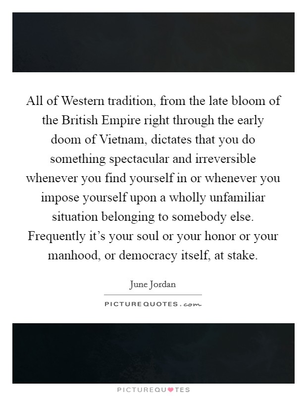 All of Western tradition, from the late bloom of the British Empire right through the early doom of Vietnam, dictates that you do something spectacular and irreversible whenever you find yourself in or whenever you impose yourself upon a wholly unfamiliar situation belonging to somebody else. Frequently it's your soul or your honor or your manhood, or democracy itself, at stake Picture Quote #1