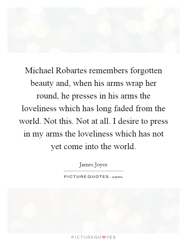 Michael Robartes remembers forgotten beauty and, when his arms wrap her round, he presses in his arms the loveliness which has long faded from the world. Not this. Not at all. I desire to press in my arms the loveliness which has not yet come into the world Picture Quote #1