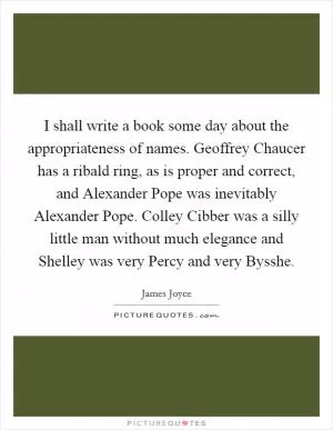 I shall write a book some day about the appropriateness of names. Geoffrey Chaucer has a ribald ring, as is proper and correct, and Alexander Pope was inevitably Alexander Pope. Colley Cibber was a silly little man without much elegance and Shelley was very Percy and very Bysshe Picture Quote #1