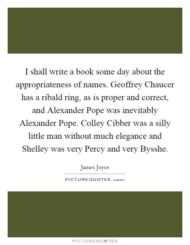 I shall write a book some day about the appropriateness of names. Geoffrey Chaucer has a ribald ring, as is proper and correct, and Alexander Pope was inevitably Alexander Pope. Colley Cibber was a silly little man without much elegance and Shelley was very Percy and very Bysshe Picture Quote #1
