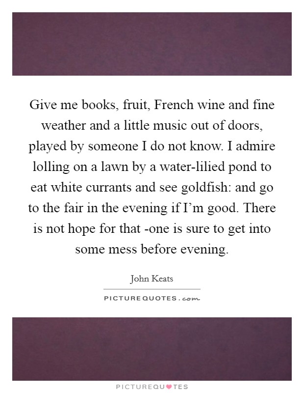 Give me books, fruit, French wine and fine weather and a little music out of doors, played by someone I do not know. I admire lolling on a lawn by a water-lilied pond to eat white currants and see goldfish: and go to the fair in the evening if I'm good. There is not hope for that -one is sure to get into some mess before evening Picture Quote #1