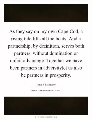 As they say on my own Cape Cod, a rising tide lifts all the boats. And a partnership, by definition, serves both partners, without domination or unfair advantage. Together we have been partners in adversitylet us also be partners in prosperity Picture Quote #1