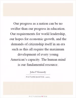 Our progress as a nation can be no swifter than our progress in education. Our requirements for world leadership, our hopes for economic growth, and the demands of citizenship itself in an era such as this all require the maximum development of every young American’s capacity. The human mind is our fundamental resource Picture Quote #1