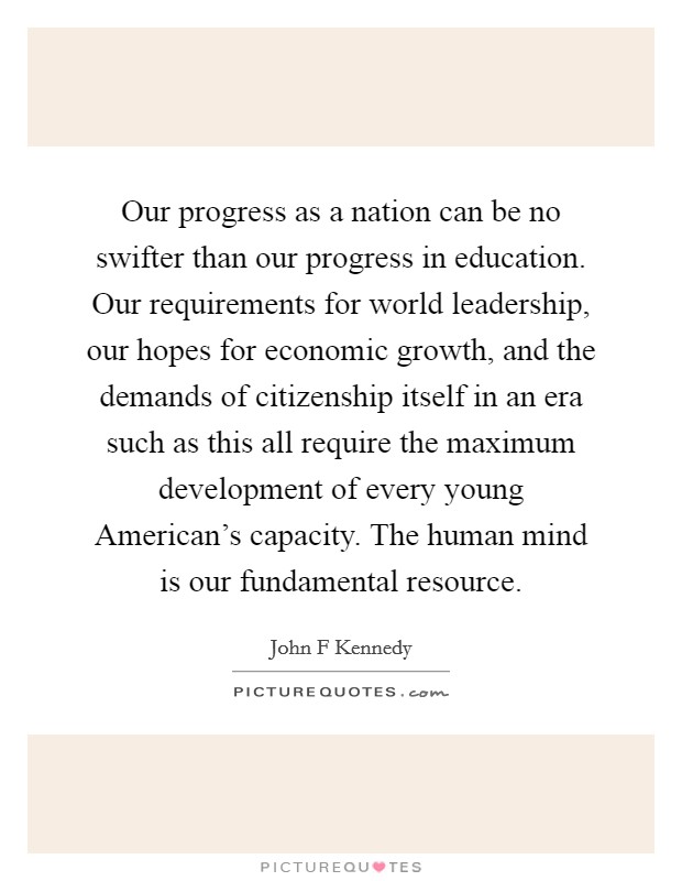 Our progress as a nation can be no swifter than our progress in education. Our requirements for world leadership, our hopes for economic growth, and the demands of citizenship itself in an era such as this all require the maximum development of every young American's capacity. The human mind is our fundamental resource Picture Quote #1