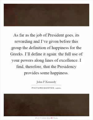 As far as the job of President goes, its rewarding and I’ve given before this group the definition of happiness for the Greeks. I’ll define it again: the full use of your powers along lines of excellence. I find, therefore, that the Presidency provides some happiness Picture Quote #1