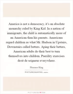 America is not a democracy, it’s an absolute monarchy ruled by King Kid. In a nation of immigrants, the child is automatically more of an American than his parents. Americans regard children as what Mr. Hudson in Upstairs, Downstairs called betters. Aping their betters, American adults do their best to turn themselves into children. Puerility exercises droit de seigneur everywhere Picture Quote #1
