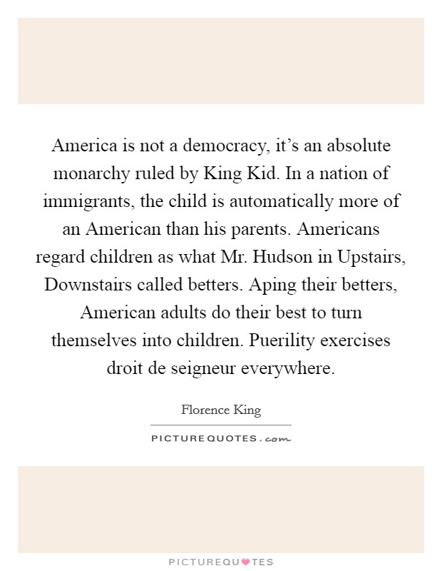 America is not a democracy, it's an absolute monarchy ruled by King Kid. In a nation of immigrants, the child is automatically more of an American than his parents. Americans regard children as what Mr. Hudson in Upstairs, Downstairs called betters. Aping their betters, American adults do their best to turn themselves into children. Puerility exercises droit de seigneur everywhere Picture Quote #1