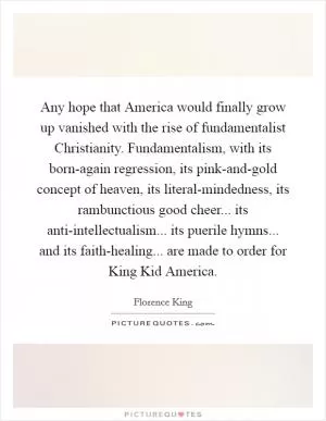 Any hope that America would finally grow up vanished with the rise of fundamentalist Christianity. Fundamentalism, with its born-again regression, its pink-and-gold concept of heaven, its literal-mindedness, its rambunctious good cheer... its anti-intellectualism... its puerile hymns... and its faith-healing... are made to order for King Kid America Picture Quote #1