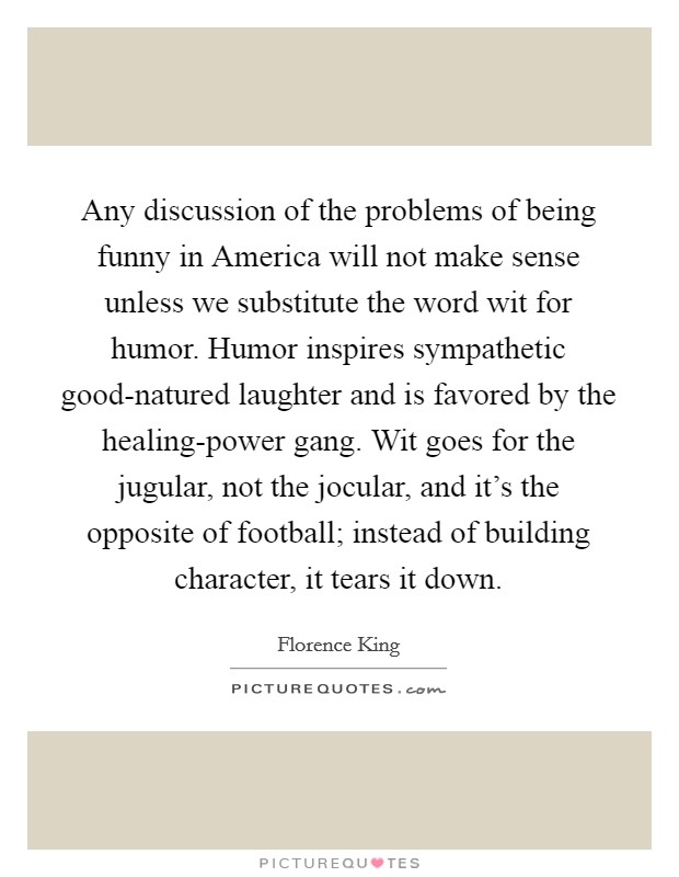 Any discussion of the problems of being funny in America will not make sense unless we substitute the word wit for humor. Humor inspires sympathetic good-natured laughter and is favored by the healing-power gang. Wit goes for the jugular, not the jocular, and it's the opposite of football; instead of building character, it tears it down Picture Quote #1
