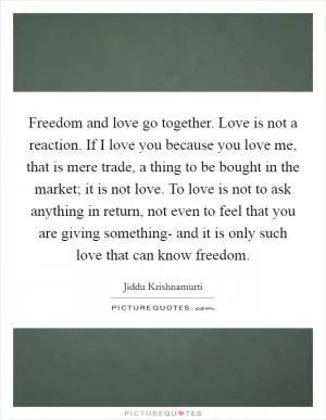 Freedom and love go together. Love is not a reaction. If I love you because you love me, that is mere trade, a thing to be bought in the market; it is not love. To love is not to ask anything in return, not even to feel that you are giving something- and it is only such love that can know freedom Picture Quote #1