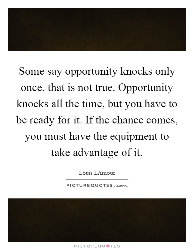 Some say opportunity knocks only once, that is not true. Opportunity knocks all the time, but you have to be ready for it. If the chance comes, you must have the equipment to take advantage of it Picture Quote #1
