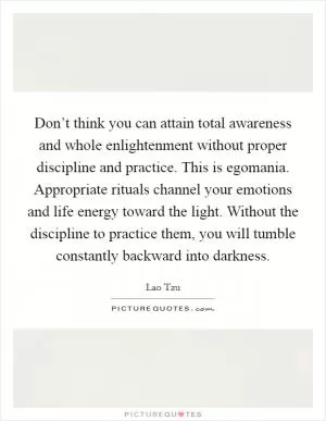 Don’t think you can attain total awareness and whole enlightenment without proper discipline and practice. This is egomania. Appropriate rituals channel your emotions and life energy toward the light. Without the discipline to practice them, you will tumble constantly backward into darkness Picture Quote #1