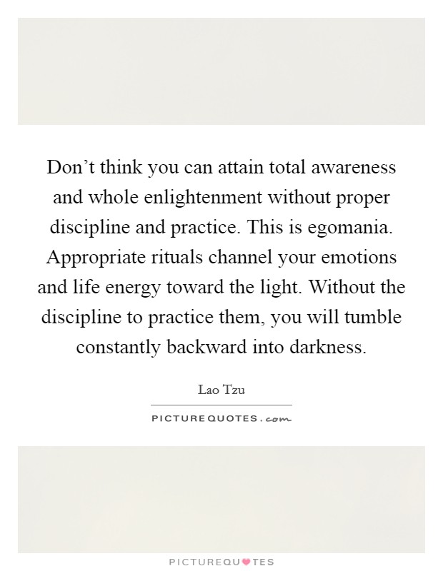 Don't think you can attain total awareness and whole enlightenment without proper discipline and practice. This is egomania. Appropriate rituals channel your emotions and life energy toward the light. Without the discipline to practice them, you will tumble constantly backward into darkness Picture Quote #1