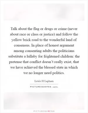 Talk about the flag or drugs or crime (never about race or class or justice) and follow the yellow brick road to the wonderful land of consensus. In place of honest argument among consenting adults the politicians substitute a lullaby for frightened children: the pretense that conflict doesn’t really exist, that we have achieved the blessed state in which we no longer need politics Picture Quote #1