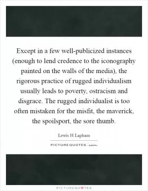 Except in a few well-publicized instances (enough to lend credence to the iconography painted on the walls of the media), the rigorous practice of rugged individualism usually leads to poverty, ostracism and disgrace. The rugged individualist is too often mistaken for the misfit, the maverick, the spoilsport, the sore thumb Picture Quote #1