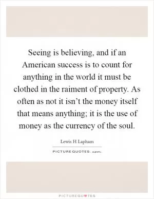 Seeing is believing, and if an American success is to count for anything in the world it must be clothed in the raiment of property. As often as not it isn’t the money itself that means anything; it is the use of money as the currency of the soul Picture Quote #1