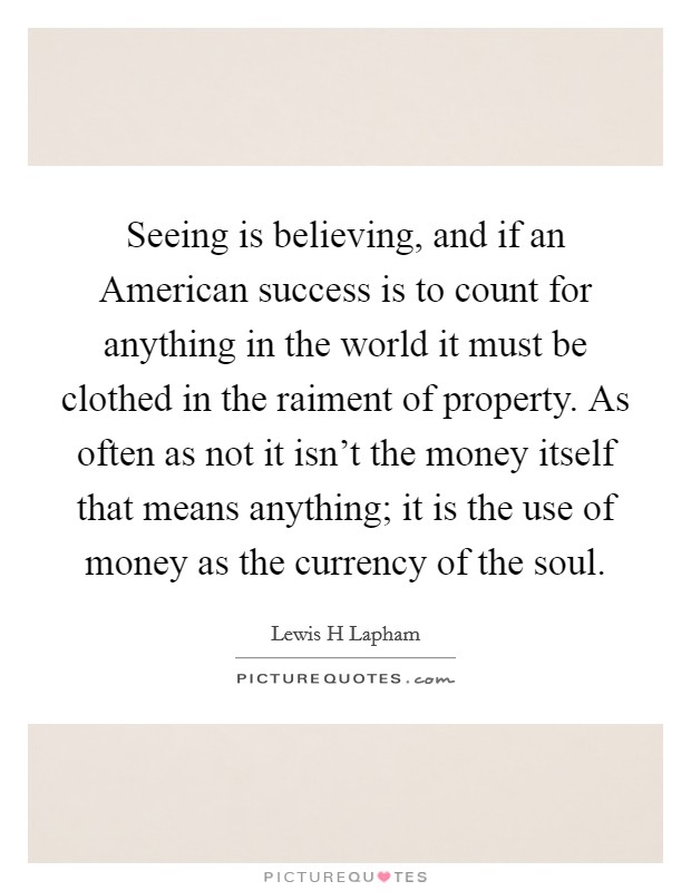 Seeing is believing, and if an American success is to count for anything in the world it must be clothed in the raiment of property. As often as not it isn't the money itself that means anything; it is the use of money as the currency of the soul Picture Quote #1