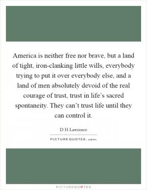 America is neither free nor brave, but a land of tight, iron-clanking little wills, everybody trying to put it over everybody else, and a land of men absolutely devoid of the real courage of trust, trust in life’s sacred spontaneity. They can’t trust life until they can control it Picture Quote #1