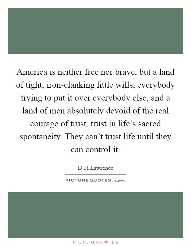 America is neither free nor brave, but a land of tight, iron-clanking little wills, everybody trying to put it over everybody else, and a land of men absolutely devoid of the real courage of trust, trust in life's sacred spontaneity. They can't trust life until they can control it Picture Quote #1
