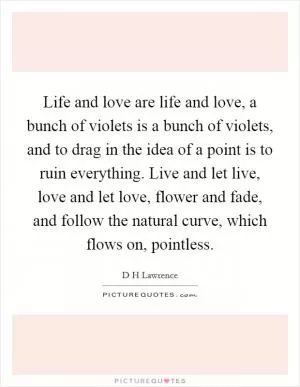 Life and love are life and love, a bunch of violets is a bunch of violets, and to drag in the idea of a point is to ruin everything. Live and let live, love and let love, flower and fade, and follow the natural curve, which flows on, pointless Picture Quote #1