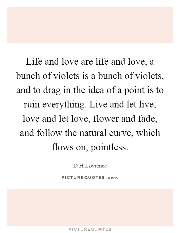 Life and love are life and love, a bunch of violets is a bunch of violets, and to drag in the idea of a point is to ruin everything. Live and let live, love and let love, flower and fade, and follow the natural curve, which flows on, pointless Picture Quote #1