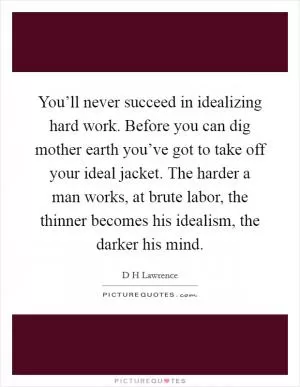 You’ll never succeed in idealizing hard work. Before you can dig mother earth you’ve got to take off your ideal jacket. The harder a man works, at brute labor, the thinner becomes his idealism, the darker his mind Picture Quote #1