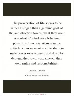 The preservation of life seems to be rather a slogan than a genuine goal of the anti-abortion forces; what they want is control. Control over behavior: power over women. Women in the anti-choice movement want to share in male power over women, and do so by denying their own womanhood, their own rights and responsibilities Picture Quote #1