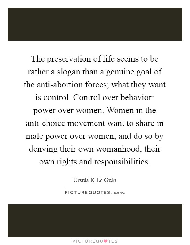 The preservation of life seems to be rather a slogan than a genuine goal of the anti-abortion forces; what they want is control. Control over behavior: power over women. Women in the anti-choice movement want to share in male power over women, and do so by denying their own womanhood, their own rights and responsibilities Picture Quote #1