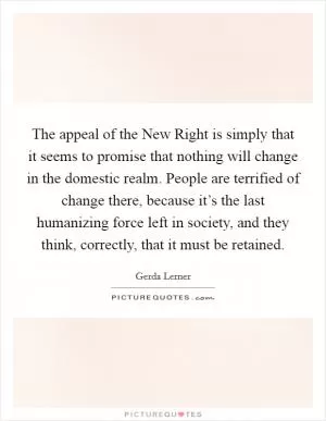 The appeal of the New Right is simply that it seems to promise that nothing will change in the domestic realm. People are terrified of change there, because it’s the last humanizing force left in society, and they think, correctly, that it must be retained Picture Quote #1