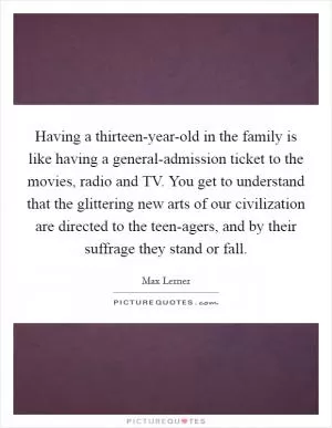 Having a thirteen-year-old in the family is like having a general-admission ticket to the movies, radio and TV. You get to understand that the glittering new arts of our civilization are directed to the teen-agers, and by their suffrage they stand or fall Picture Quote #1