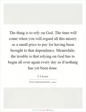 The thing is to rely on God. The time will come when you will regard all this misery as a small price to pay for having been brought to that dependence. Meanwhile, the trouble is that relying on God has to begin all over again every day as if nothing has yet been done Picture Quote #1