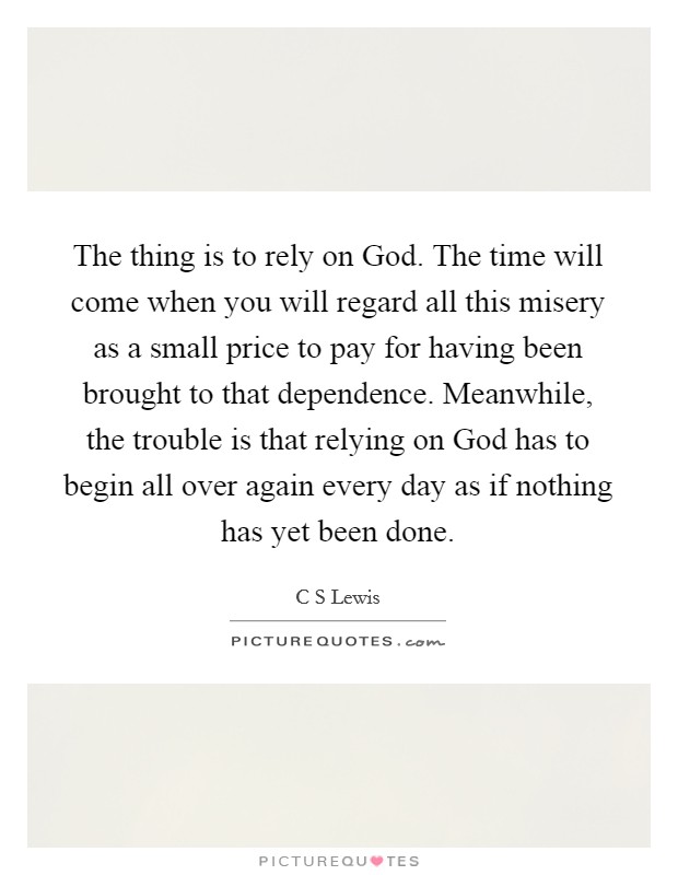 The thing is to rely on God. The time will come when you will regard all this misery as a small price to pay for having been brought to that dependence. Meanwhile, the trouble is that relying on God has to begin all over again every day as if nothing has yet been done Picture Quote #1