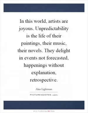 In this world, artists are joyous. Unpredictability is the life of their paintings, their music, their novels. They delight in events not forecasted, happenings without explanation, retrospective Picture Quote #1