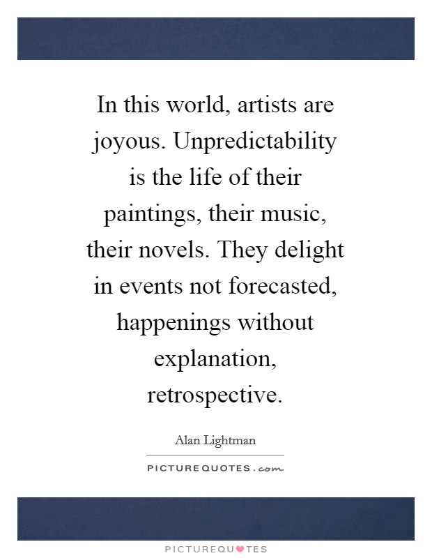 In this world, artists are joyous. Unpredictability is the life of their paintings, their music, their novels. They delight in events not forecasted, happenings without explanation, retrospective Picture Quote #1