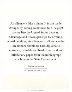 An alliance is like a chain. It is not made stronger by adding weak links to it. A great power like the United States gains no advantage and it loses prestige by offering, indeed peddling, its alliances to all and sundry. An alliance should be hard diplomatic currency, valuable and hard to get, and not inflationary paper from the mimeograph machine in the State Department Picture Quote #1