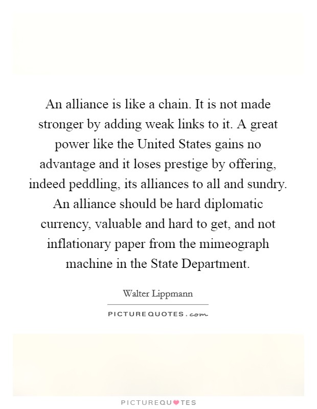 An alliance is like a chain. It is not made stronger by adding weak links to it. A great power like the United States gains no advantage and it loses prestige by offering, indeed peddling, its alliances to all and sundry. An alliance should be hard diplomatic currency, valuable and hard to get, and not inflationary paper from the mimeograph machine in the State Department Picture Quote #1
