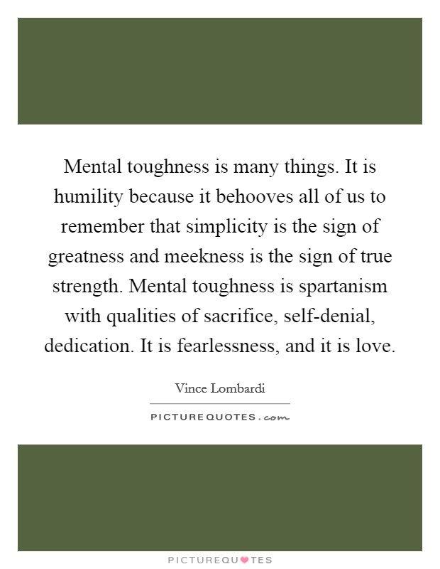 Mental toughness is many things. It is humility because it behooves all of us to remember that simplicity is the sign of greatness and meekness is the sign of true strength. Mental toughness is spartanism with qualities of sacrifice, self-denial, dedication. It is fearlessness, and it is love Picture Quote #1