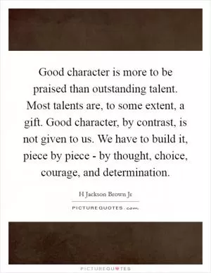 Good character is more to be praised than outstanding talent. Most talents are, to some extent, a gift. Good character, by contrast, is not given to us. We have to build it, piece by piece - by thought, choice, courage, and determination Picture Quote #1