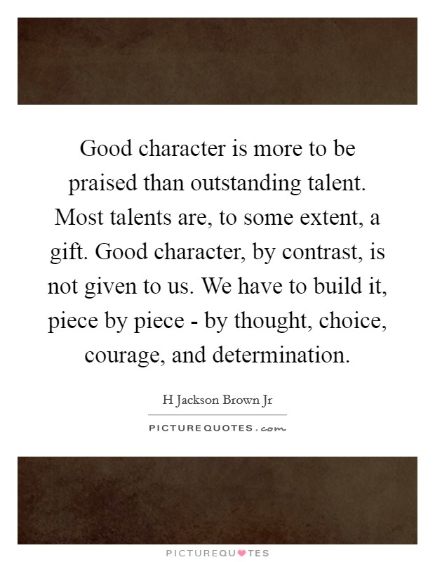 Good character is more to be praised than outstanding talent. Most talents are, to some extent, a gift. Good character, by contrast, is not given to us. We have to build it, piece by piece - by thought, choice, courage, and determination Picture Quote #1