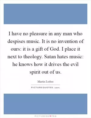 I have no pleasure in any man who despises music. It is no invention of ours: it is a gift of God. I place it next to theology. Satan hates music: he knows how it drives the evil spirit out of us Picture Quote #1