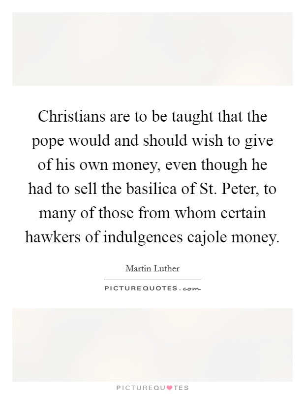 Christians are to be taught that the pope would and should wish to give of his own money, even though he had to sell the basilica of St. Peter, to many of those from whom certain hawkers of indulgences cajole money Picture Quote #1