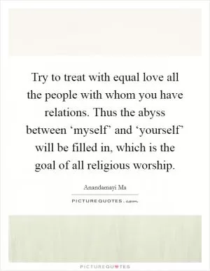 Try to treat with equal love all the people with whom you have relations. Thus the abyss between ‘myself’ and ‘yourself’ will be filled in, which is the goal of all religious worship Picture Quote #1