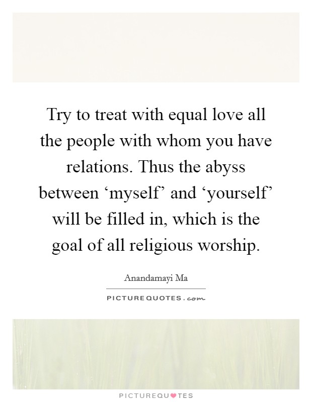 Try to treat with equal love all the people with whom you have relations. Thus the abyss between ‘myself' and ‘yourself' will be filled in, which is the goal of all religious worship Picture Quote #1