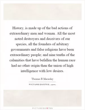 History, is made up of the bad actions of extraordinary men and woman. All the most noted destroyers and deceivers of our species, all the founders of arbitrary governments and false religions have been extraordinary people; and nine tenths of the calamities that have befallen the human race had no other origin than the union of high intelligence with low desires Picture Quote #1